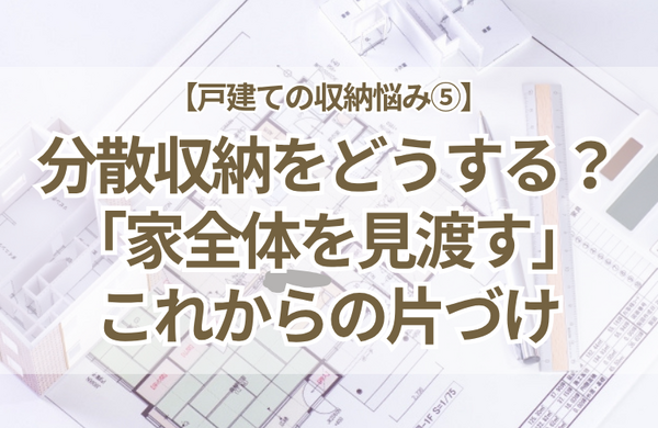 【戸建ての収納悩み⑤】あちこちに分散する収納をどう管理する？「家全体を見渡す」これからの片づけ